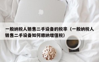 一般纳税人销售二手设备的税率（一般纳税人销售二手设备如何缴纳增值税）