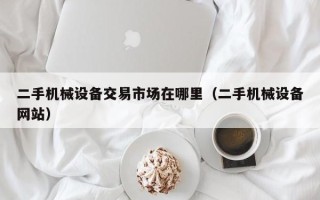 二手机械设备交易市场在哪里（二手机械设备网站）