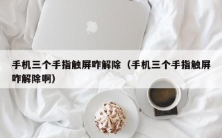 手机三个手指触屏咋解除（手机三个手指触屏咋解除啊）