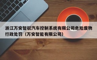 浙江万安智驭汽车控制系统有限公司危险废物行政处罚（万安智能有限公司）