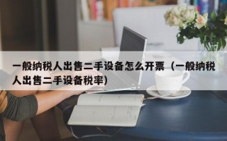 一般纳税人出售二手设备怎么开票（一般纳税人出售二手设备税率）