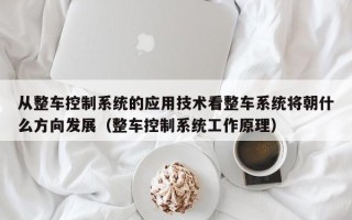 从整车控制系统的应用技术看整车系统将朝什么方向发展（整车控制系统工作原理）