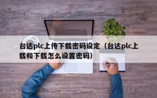 台达plc上传下载密码设定（台达plc上载和下载怎么设置密码）