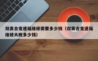 双离合变速箱维修需要多少钱（双离合变速箱维修大概多少钱）