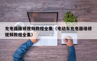 充电器维修视频教程全集（电动车充电器维修视频教程全集）