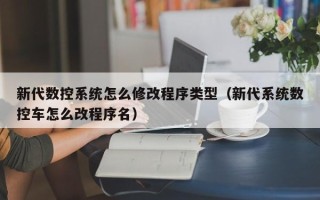 新代数控系统怎么修改程序类型（新代系统数控车怎么改程序名）