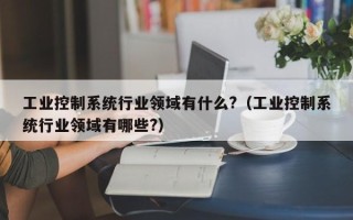 工业控制系统行业领域有什么?（工业控制系统行业领域有哪些?）