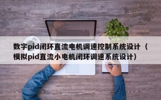 数字pid闭环直流电机调速控制系统设计（模拟pid直流小电机闭环调速系统设计）