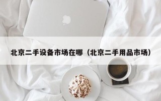 北京二手设备市场在哪（北京二手用品市场）