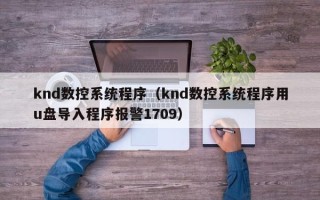 knd数控系统程序（knd数控系统程序用u盘导入程序报警1709）