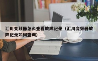 汇川变频器怎么查看故障记录（汇川变频器故障记录如何查询）