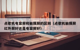 点歌机电容屏和触摸屏的区别（点歌机触摸屏红外屏好还是电容屏好）