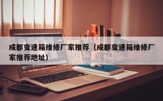 成都变速箱维修厂家推荐（成都变速箱维修厂家推荐地址）