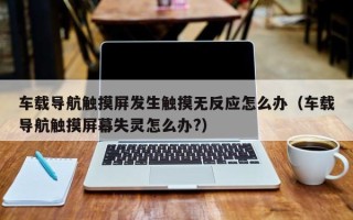 车载导航触摸屏发生触摸无反应怎么办（车载导航触摸屏幕失灵怎么办?）