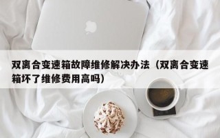 双离合变速箱故障维修解决办法（双离合变速箱坏了维修费用高吗）