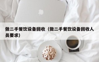 做二手餐饮设备回收（做二手餐饮设备回收人员要求）