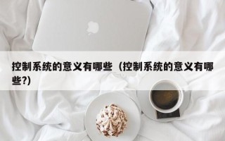 控制系统的意义有哪些（控制系统的意义有哪些?）