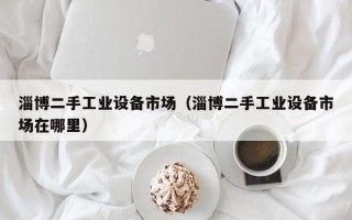 淄博二手工业设备市场（淄博二手工业设备市场在哪里）