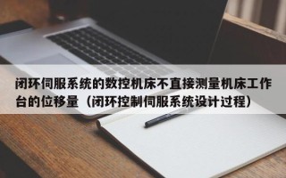 闭环伺服系统的数控机床不直接测量机床工作台的位移量（闭环控制伺服系统设计过程）