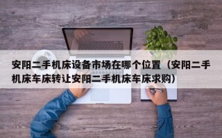 安阳二手机床设备市场在哪个位置（安阳二手机床车床转让安阳二手机床车床求购）