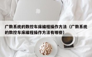 广数系统的数控车床编程操作方法（广数系统的数控车床编程操作方法有哪些）