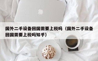 国外二手设备回国需要上税吗（国外二手设备回国需要上税吗知乎）