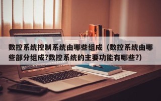 数控系统控制系统由哪些组成（数控系统由哪些部分组成?数控系统的主要功能有哪些?）