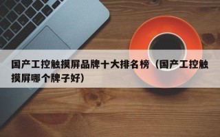 国产工控触摸屏品牌十大排名榜（国产工控触摸屏哪个牌子好）