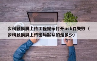 步科触摸屏上传工程提示打开usb口失败（步科触摸屏上传密码默认的是多少）