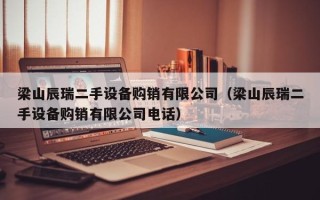 梁山辰瑞二手设备购销有限公司（梁山辰瑞二手设备购销有限公司电话）