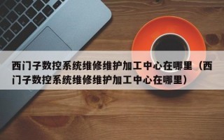 西门子数控系统维修维护加工中心在哪里（西门子数控系统维修维护加工中心在哪里）