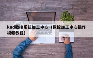 knd数控系统加工中心（数控加工中心操作视频教程）