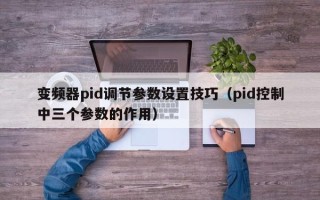 变频器pid调节参数设置技巧（pid控制中三个参数的作用）