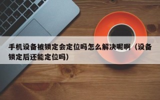 手机设备被锁定会定位吗怎么解决呢啊（设备锁定后还能定位吗）