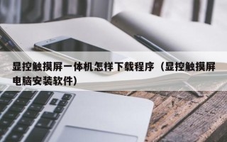 显控触摸屏一体机怎样下载程序（显控触摸屏电脑安装软件）