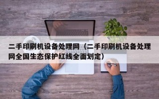 二手印刷机设备处理网（二手印刷机设备处理网全国生态保护红线全面划定）