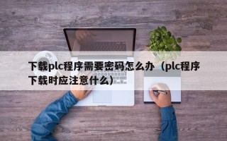 下载plc程序需要密码怎么办（plc程序下载时应注意什么）