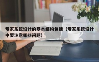 专家系统设计的基本结构包括（专家系统设计中要注意哪些问题）