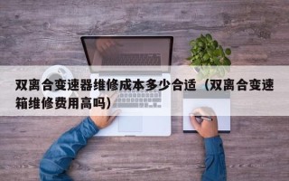 双离合变速器维修成本多少合适（双离合变速箱维修费用高吗）