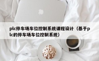 plc停车场车位控制系统课程设计（基于plc的停车场车位控制系统）