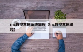 inc数控车床系统编程（lnc数控车床编程）