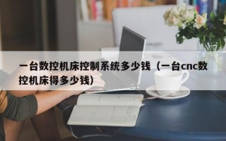 一台数控机床控制系统多少钱（一台cnc数控机床得多少钱）