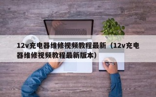 12v充电器维修视频教程最新（12v充电器维修视频教程最新版本）