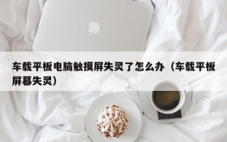 车载平板电脑触摸屏失灵了怎么办（车载平板屏幕失灵）