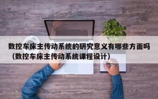 数控车床主传动系统的研究意义有哪些方面吗（数控车床主传动系统课程设计）