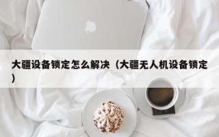 大疆设备锁定怎么解决（大疆无人机设备锁定）