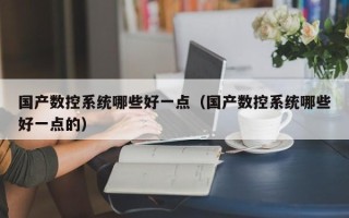 国产数控系统哪些好一点（国产数控系统哪些好一点的）