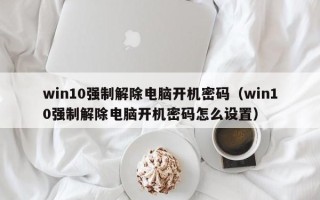 win10强制解除电脑开机密码（win10强制解除电脑开机密码怎么设置）