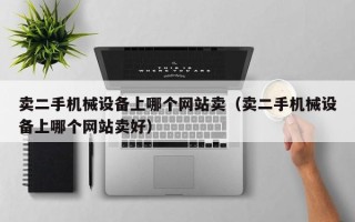 卖二手机械设备上哪个网站卖（卖二手机械设备上哪个网站卖好）