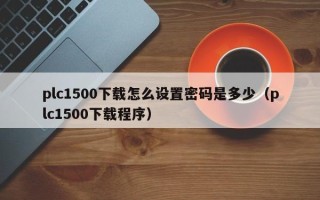 plc1500下载怎么设置密码是多少（plc1500下载程序）